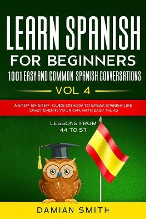 Learn Spanish For Beginner: 1001 EASY AND COMMON SPANISH CONVERSATIONS: -Vol 4- A step-by-step- guide on how to speak Spanish like crazy even in your car, with easy talks (lessons from 44 to 57). by Damian Smith 9798657478105