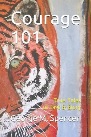 Courage 101: True Tales of Grit & Glory by George M Spencer 9781717738677