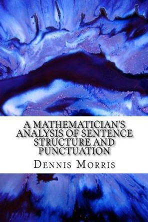 A Mathematician's Analysis of Sentence Structure and Punctuation: How to Write Proper Sentences with Proper Punctuation by Dennis Morris 9781548589752