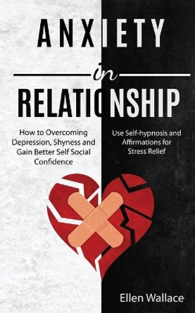 Anxiety in Relationships: How to Overcoming Depression, Shyness and Gain Better Self Social Confidence (Use Self-hypnosis and Affirmations for Stress Relief) by Ellen Wallace 9781989920411