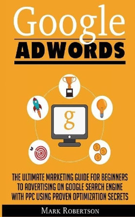 Google Adwords: The Ultimate Marketing Guide For Beginners To Advertising On Google Search Engine With Ppc Using Proven Optimization Secrets by Mark Robertson 9786069836040