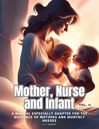 Mother, Nurse and Infant: A Manual Especially Adapted for the Guidance of Mothers and Monthly Nurses, Vol. II by S P Sackett 9781835526279