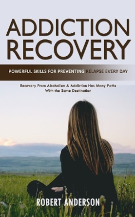 Addiction Recovery: Powerful Skills for Preventing Relapse Every Day (Recovery From Alcoholism & Addiction Has Many Paths With the Same Destination) by Robert Anderson 9781777255022