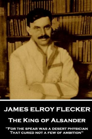 James Elroy Flecker - The King of Alsander: &quot;For the spear was a desert physician, That cured not a few of ambition&quot; by James Elroy Flecker 9781787377295