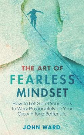 The Art of Fearless MindSet: How to Let Go of Your Fears to Work Passionately on Your Growth for a Better Life by John Ward 9798673042885