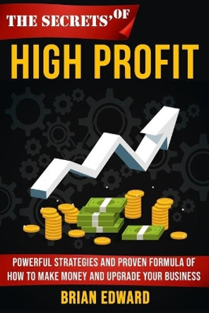 The Secrets Of High Profit: Powerful strategies and proven formula of how to make money and upgrade your business by Brian Edward 9798684769672