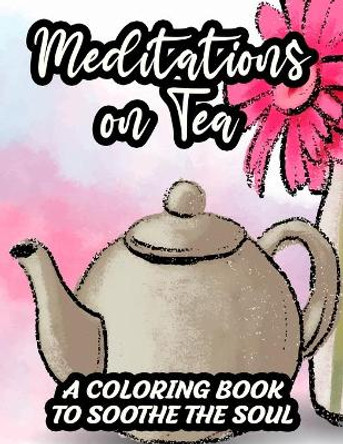 Meditations On Tea A Coloring Book To Soothe The Soul: Tea Inspired Designs To Color For A Calm Mind, Coloring Pages With Relaxing Tea Party Illustrations, Gift For Mindful Peace Seekers by Kimberly Carabo 9798696884721
