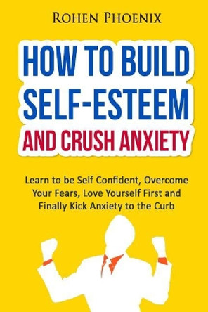 Self-Esteem and Anxiety: Learn to be Self Confident, Overcome Your Fears, Love Yourself First and Finally Kick Anxiety to the Curb by Rohen Phoenix 9781523895618