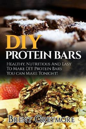 DIY Protein Bars: Healthy, Nutritious And Easy To Make DIY Protein Bar Recipes You Can Make Tonight! by Brent Greymore 9781978349940