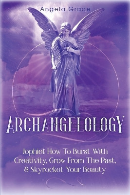 Archangelology: Jophiel, How To Burst With Creativity, Grow From The Past, & Skyrocket Your Beauty by Angela Grace 9781953543530