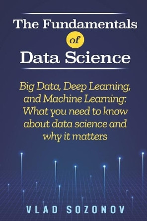 The Fundamentals of Data Science: Big Data, Deep Learning, and Machine Learning: What you need to know about data science and why it matters by Vlad Sozonov 9781950766857