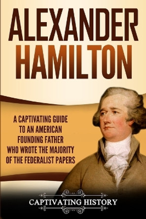 Alexander Hamilton: A Captivating Guide to an American Founding Father Who Wrote the Majority of The Federalist Papers by Captivating History 9781950922703