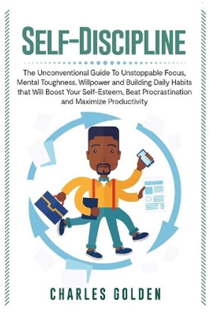 Self-Discipline: The Unconventional Guide to Unstoppable Focus, Mental Toughness, Willpower and Building Daily Habits that Will Boost Your Self-Esteem, Beat Procrastination and Maximize Productivity by Charles Golden 9781950922888