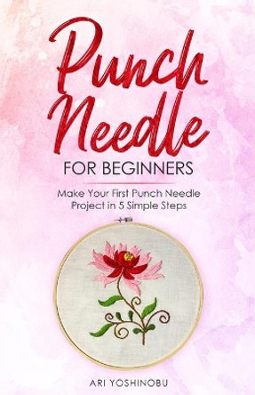 Punch Needle for Beginners: Make Your First Punch Needle Project in 5 Simple Steps by Ari Yoshinobu 9781951035624