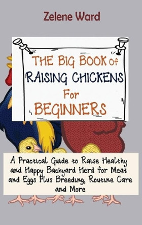 The Big Book of Raising Chickens for Beginners: A Practical Guide to Raise Healthy and Happy Backyard Herd for Meat and Eggs Plus Breeding, Routine Care and More by Zelene Ward 9781952597961