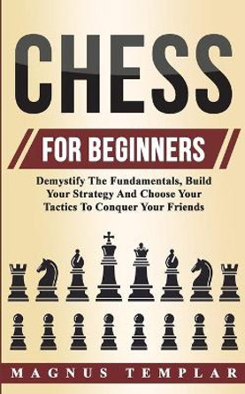 Chess For Beginners: Demystify The Fundamentals, Build Your Strategy And Choose Your Tactics To Conquer Your Friends by Magnus Templar 9783907269411