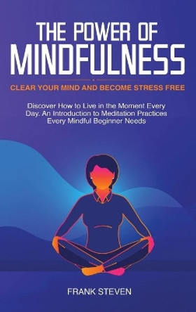 The Power of Mindfulness: Clear Your Mind and Become Stress Free: Discover How to Live in the Moment Every Day. An Introduction to Meditation Practices Every Mindful Beginner Needs by Steven Frank 9781952083310