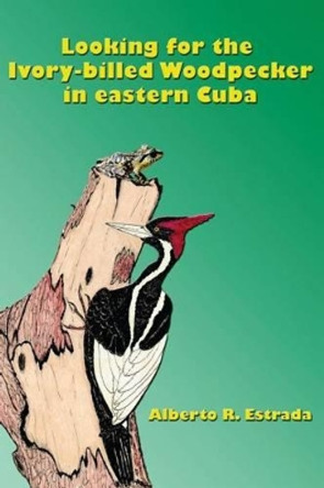 Looking for the Ivory-billed-Woodpecker in eastern Cuba by Alberto R Estrada 9781503351844