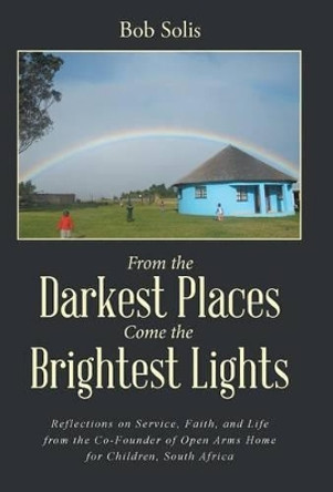 From the Darkest Places Come the Brightest Lights: Reflections on Service, Faith, and Life from the Co-Founder of Open Arms Home for Children, South Africa by Bob Solis 9781504345675