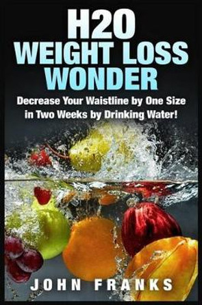 H2O Weight Loss Wonder: Decrease Your Waistline by One Size in Two Weeks by Drinking Water! by John Franks 9781511946278