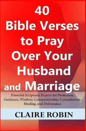 40 Bible Verses to Pray Over Your Husband and Marriage: Powerful Scriptural Prayers for Protection, Guidance, Wisdom, Companionship, Commitment, Healing, and Deliverance by Claire Robin 9781973435655