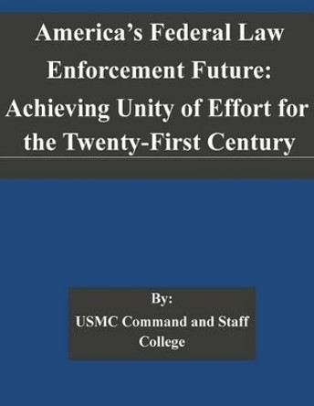 America's Federal Law Enforcement Future: Achieving Unity of Effort for the Twenty-First Century by Usmc Command and Staff College 9781505323221
