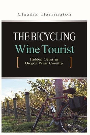 The Bicycling Wine Tourist: Hidden Gems In Oregon Wine Country by Claudia Harrington 9781505331967