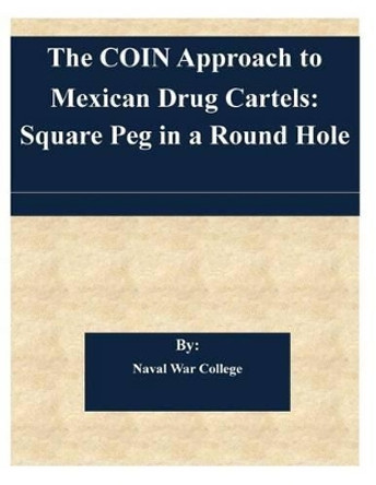 The COIN Approach to Mexican Drug Cartels: Square Peg in a Round Hole by Naval War College 9781505367416