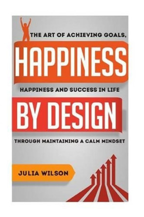 Happiness By Design: The Art Of Achieving Goals, Happiness And Success In Life Through Maintaining A Calm Mindset by Julia Wilson 9781505393583