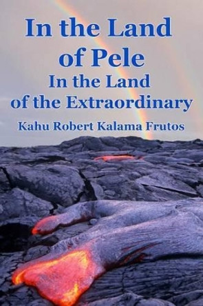 In the Land of Pele, In the Land of the Extraordinary! by Robert Kalama Frutos 9781505668490