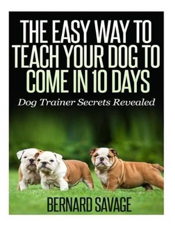 The Easy Way To Teach Your Dog To Come In 10 Days by Bernard a Savage 9781494832698