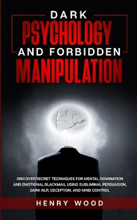 Dark Psychology and Forbidden Manipulation: Discover Secret Techniques for Mental Domination and Emotional Blackmail Using Subliminal Persuasion, Dark NLP, Deception, and Mind Control by Henry Wood 9781801446549