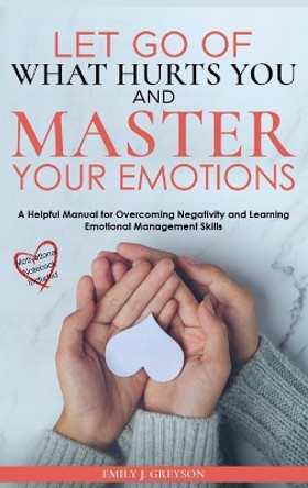 Let go of What Hurts You and Master your Emotions: Don't let negative thinking define your future. Focus on how to manage your emotional thoughts by Emily J Greyson 9781803620961