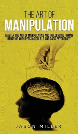 The Art of Manipulation: Master the Art of Manipulating and Influencing Human Behavior with Persuasion, NLP, and Dark Psychology by Jason Miller 9781990059117