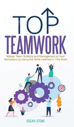 Top Teamwork: Master Team Building and Management at Your Workplace by Using the Skills Learned in This Book by Oscar Stone 9781953991010