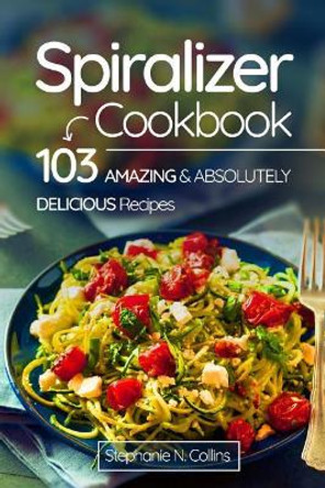 Spiralizer Cookbook: 103 Amazing and Absolutely Delicious Recipes by Stephanie N Collins 9781974566723
