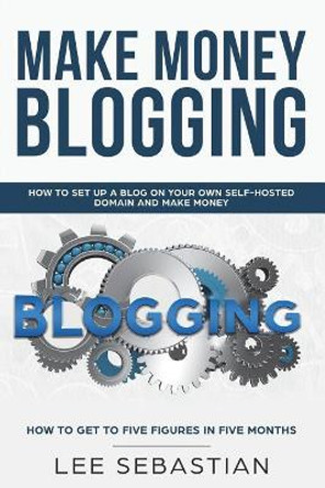 Make Money Blogging: How to Set Up a Blog on Your Own Self-Hosted Domain and Make Money by Lee Sebastian 9781722041410