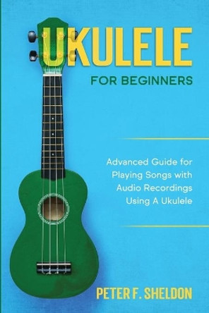 Ukulele for Beginners: Advanced Guide for Playing Songs with Audio Recordings Using A Ukulele by Peter F Sheldon 9781913842192