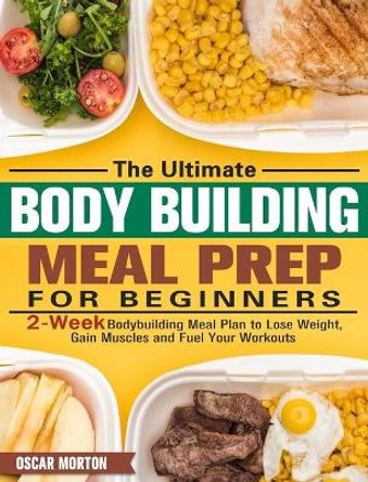 The Ultimate Bodybuilding Meal Prep for Beginners: 2-Week Bodybuilding Meal Plan to Lose Weight, Gain Muscles and Fuel Your Workouts by Oscar Morton 9781913982171