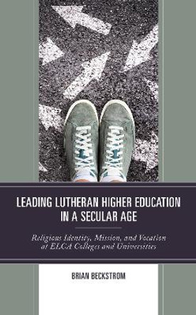 Leading Lutheran Higher Education in a Secular Age: Religious Identity, Mission, and Vocation at ELCA Colleges and Universities by Brian Beckstrom 9781978706033