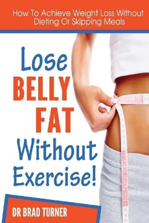 Lose Belly Fat Without Exercise: How To Achieve Weight Loss Without Dieting Of Skipping Meals by Turner 9781499207248