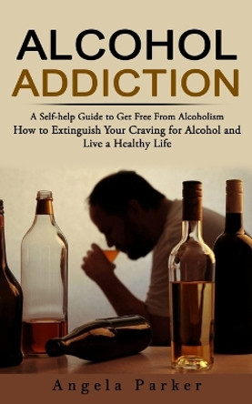 Alcohol Addiction: A Self-help Guide to Get Free From Alcoholism (How to Extinguish Your Craving for Alcohol and Live a Healthy Life) by Parker 9781774858141