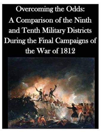 Overcoming the Odds: A Comparison of the Ninth and Tenth Military Districts During the Final Campaigns of the War of 1812 by U S Army Command and General Staff Coll 9781500337995