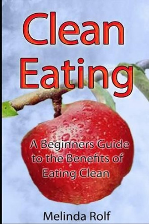 Clean Eating: The Beginner's Guide to the Benefits of Clean Eating: Everything You Need to Know To Get Healtheir Today by Melinda Rolf 9781503224513