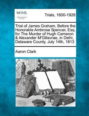 Trial of James Graham, Before the Honorable Ambrose Spencer, Esq. for the Murder of Hugh Cameron & Alexander m'Gillavrae, in Delhi, Delaware County, July 14th, 1813 by Aaron Clark 9781275114272