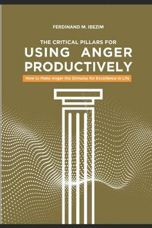 The Critical Pillars of Using Anger Productively: How to Make Anger the Stimulus for Excellence in Life by Ferdinand Maduakolam Ibezim 9798705619719