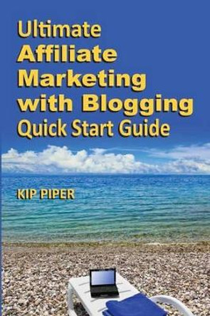 Ultimate Affiliate Marketing with Blogging Quick Start Guide: The &quot;How to&quot; Program for Beginners and Dummies on the Web by Kip Piper 9781886522107