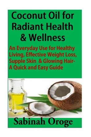 Coconut Oil for Radiant Health & Wellness: An Everyday Use for Healthy Living, Effective Weight Loss, Supple Skin & Glowing Skin - A Quick and Easy Guide by Sabinah Oroge 9781515021810