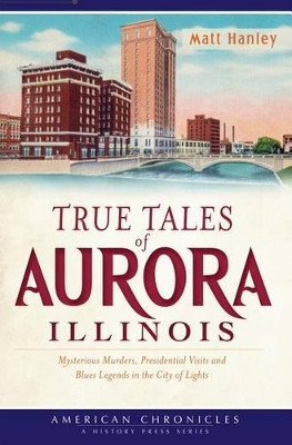 True Tales of Aurora, Illinois: Mysterious Murders, Presidential Visits and Blues Legends in the City of Lights by Matt Hanley 9781609495398