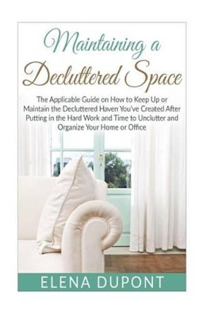 Maintaining a Decluttered Space: The Applicable Guide on How to Maintain the Decluttered Haven You've Created After Putting in the Hard Work and Time to Unclutter and Organize your Home by Elena DuPont 9781517762063